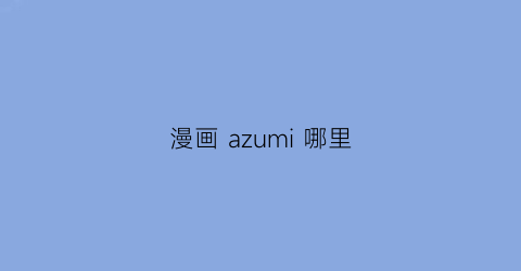“漫画azumi哪里(acfun漫画平台)